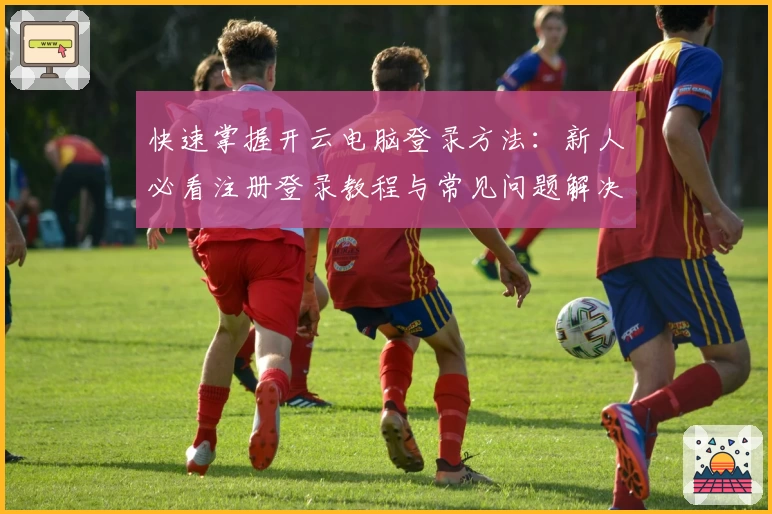 快速掌握开云电脑登录方法：新人必看注册登录教程与常见问题解决指南