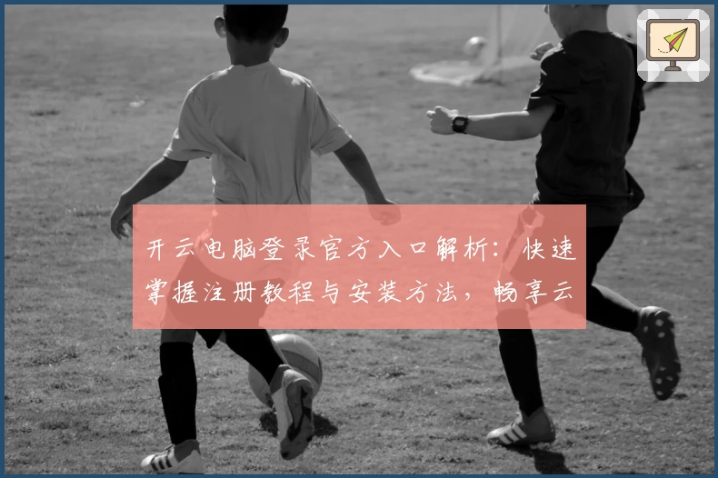 开云电脑登录官方入口解析：快速掌握注册教程与安装方法，畅享云端办公新体验