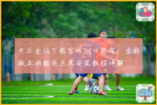 开云全站下载官方入口发布，全新版本功能亮点及安装教程详解