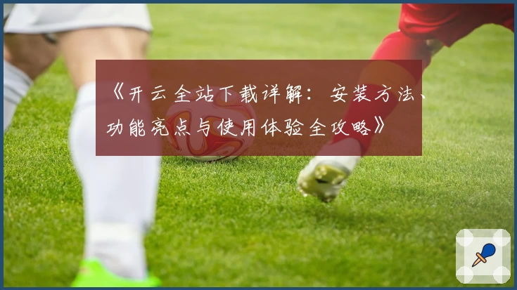 《开云全站下载详解：安装方法、功能亮点与使用体验全攻略》