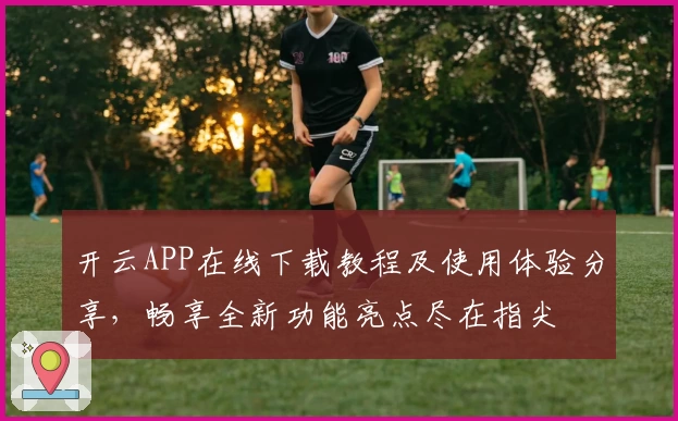 开云APP在线下载教程及使用体验分享，畅享全新功能亮点尽在指尖