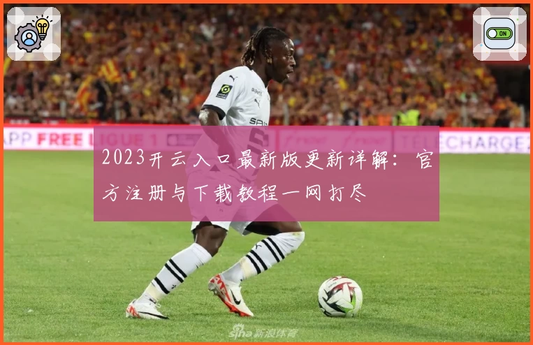 2023开云入口最新版更新详解：官方注册与下载教程一网打尽