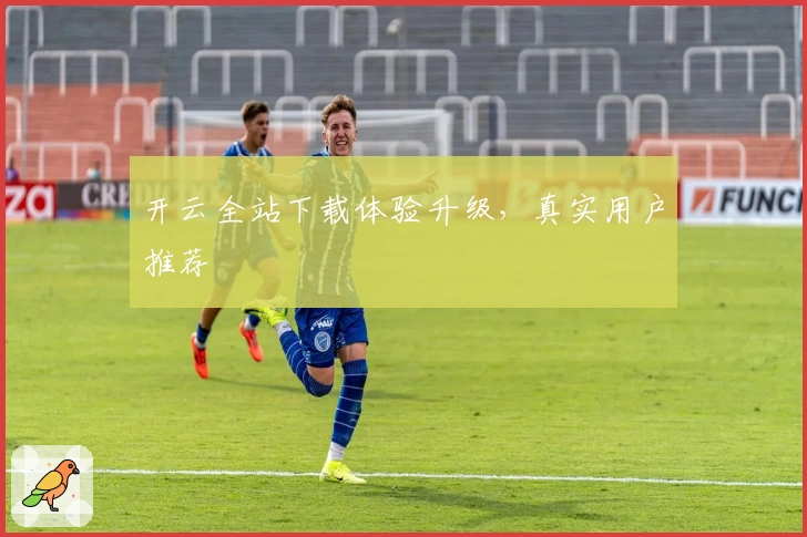 开云全站下载体验升级,真实用户推荐