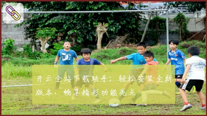开云全站下载助手：轻松安装全新版本，畅享精彩功能亮点
