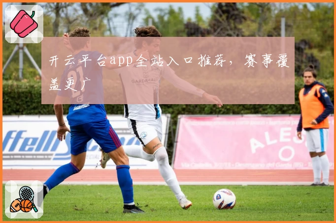 开云平台app全站入口推荐,赛事覆盖更广