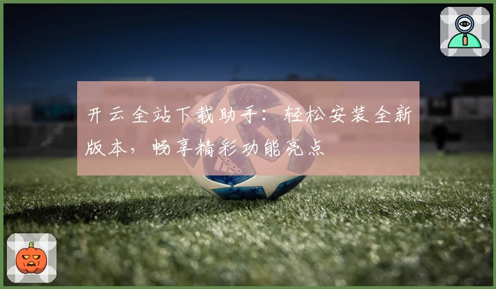 开云全站下载助手：轻松安装全新版本，畅享精彩功能亮点