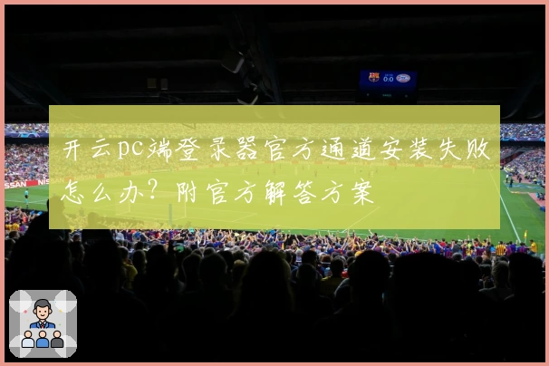 开云pc端登录器官方通道安装失败怎么办?附官方解答方案