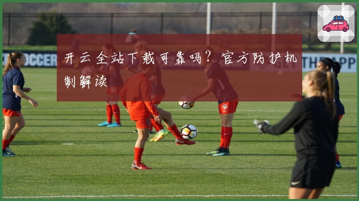 开云全站下载可靠吗?官方防护机制解读